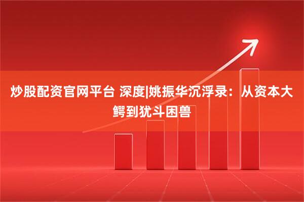炒股配资官网平台 深度|姚振华沉浮录：从资本大鳄到犹斗困兽