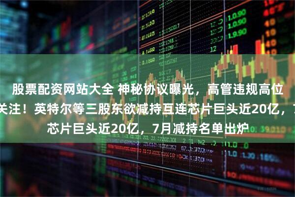 股票配资网站大全 神秘协议曝光，高管违规高位减持，引交易所关注！英特尔等三股东欲减持互连芯片巨头近20亿，7月减持名单出炉