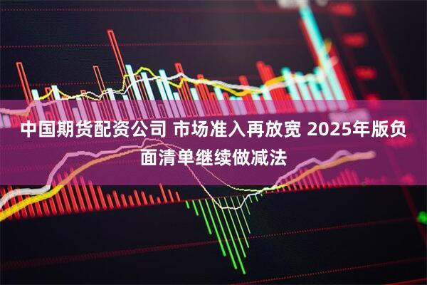 中国期货配资公司 市场准入再放宽 2025年版负面清单继续做减法