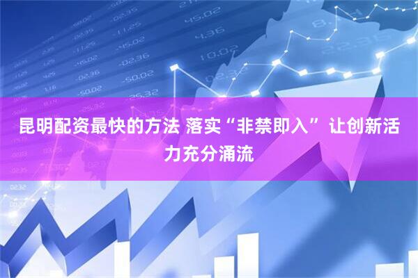 昆明配资最快的方法 落实“非禁即入” 让创新活力充分涌流