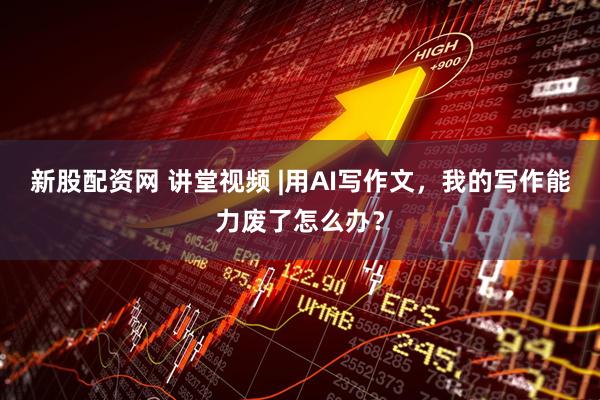 新股配资网 讲堂视频 |用AI写作文，我的写作能力废了怎么办？