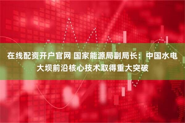 在线配资开户官网 国家能源局副局长：中国水电大坝前沿核心技术取得重大突破