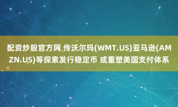 配资炒股官方网 传沃尔玛(WMT.US)亚马逊(AMZN.US)等探索发行稳定币 或重塑美国支付体系