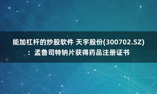能加杠杆的炒股软件 天宇股份(300702.SZ)：孟鲁司特钠片获得药品注册证书