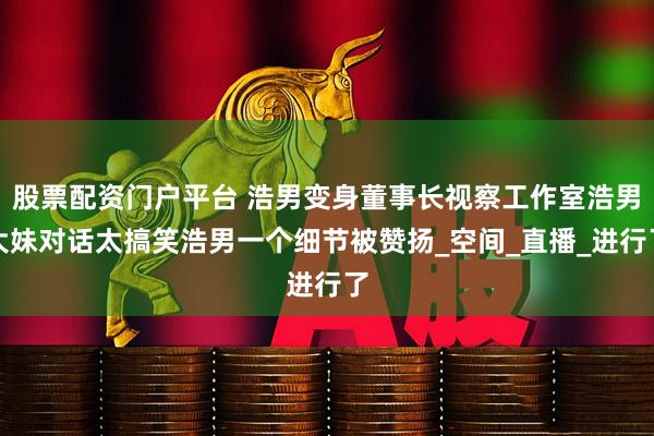 股票配资门户平台 浩男变身董事长视察工作室浩男大妹对话太搞笑浩男一个细节被赞扬_空间_直播_进行了