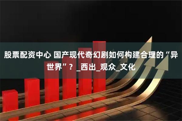 股票配资中心 国产现代奇幻剧如何构建合理的“异世界”？_西出_观众_文化