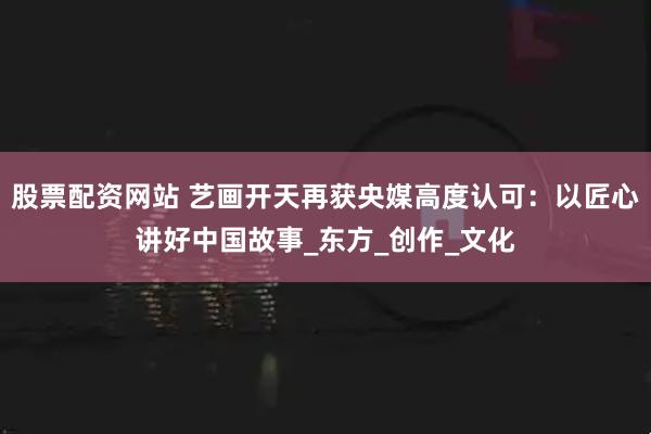 股票配资网站 艺画开天再获央媒高度认可：以匠心讲好中国故事_东方_创作_文化