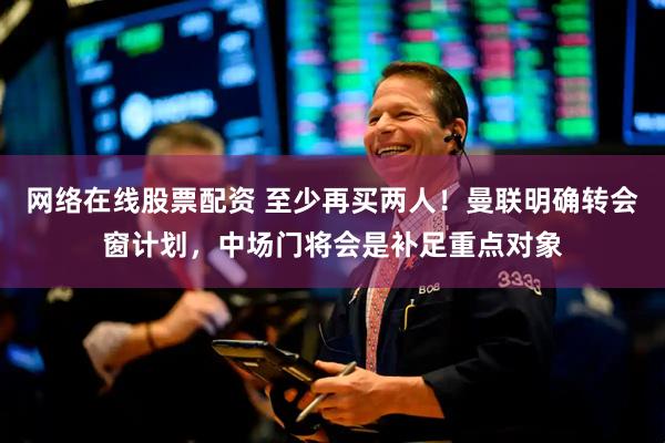网络在线股票配资 至少再买两人！曼联明确转会窗计划，中场门将会是补足重点对象