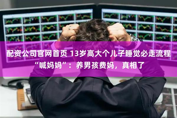 配资公司官网首页 13岁高大个儿子睡觉必走流程“喊妈妈”：养男孩费妈，真相了