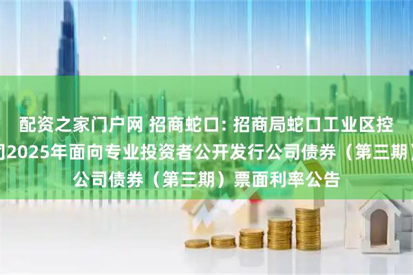 配资之家门户网 招商蛇口: 招商局蛇口工业区控股股份有限公司2025年面向专业投资者公开发行公司债券（第三期）票面利率公告