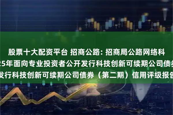 股票十大配资平台 招商公路: 招商局公路网络科技控股股份有限公司2025年面向专业投资者公开发行科技创新可续期公司债券（第二期）信用评级报告