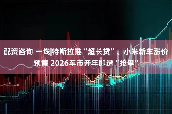 配资咨询 一线|特斯拉推“超长贷”、小米新车涨价预售 2026车市开年即遭“抢单”