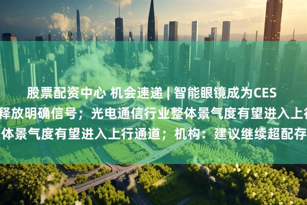 股票配资中心 机会速递 | 智能眼镜成为CES 2026焦点，首次纳入国补释放明确信号；光电通信行业整体景气度有望进入上行通道；机构：建议继续超配存储龙头