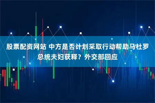 股票配资网站 中方是否计划采取行动帮助马杜罗总统夫妇获释？外交部回应