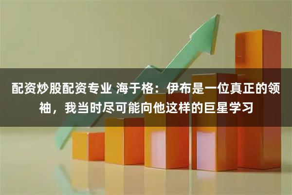 配资炒股配资专业 海于格：伊布是一位真正的领袖，我当时尽可能向他这样的巨星学习