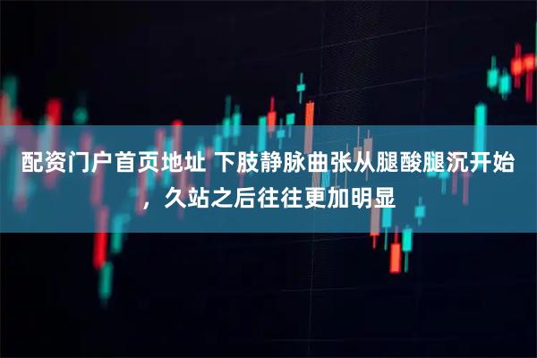 配资门户首页地址 下肢静脉曲张从腿酸腿沉开始，久站之后往往更加明显